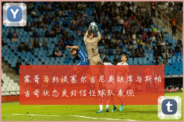 蒙哥马利谈塞尔吉尼奥缺席与斯帕吉奇状态良好信任球队表现