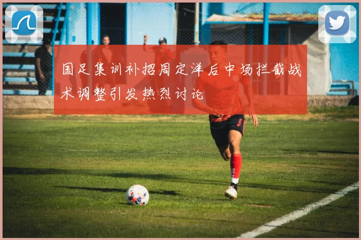 国足集训补招周定洋后中场拦截战术调整引发热烈讨论