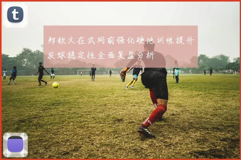 郑钦文在武网前强化硬地训练提升发球稳定性全面复盘分析