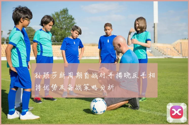 孙颖莎新周期首战对手揭晓反手相持优势及备战策略分析