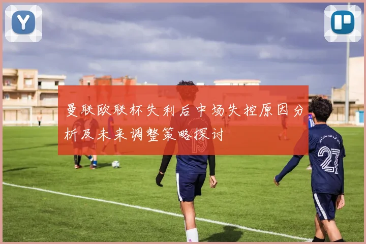 曼联欧联杯失利后中场失控原因分析及未来调整策略探讨