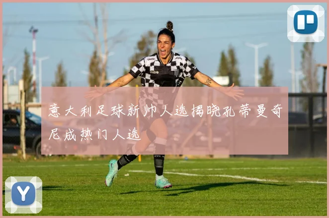 意大利足球新帅人选揭晓孔蒂曼奇尼成热门人选