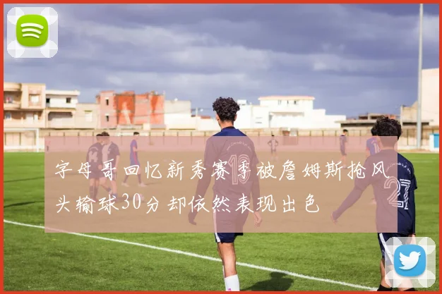 字母哥回忆新秀赛季被詹姆斯抢风头输球30分却依然表现出色
