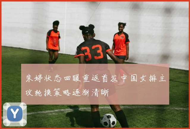 朱婷状态回暖重返首发中国女排主攻轮换策略逐渐清晰
