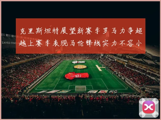 克里斯坦特展望新赛季罗马力争超越上赛季表现马伦锋线实力不容小觑